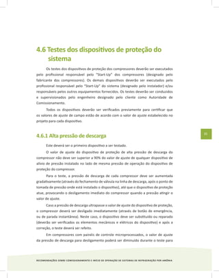 RECOMENDAÇÕES SOBRE COMISSIONAMENTO E INÍCIO DE OPERAÇÃO DE SISTEMAS DE REFRIGERAÇÃO POR AMÔNIA
35
4.6 Testes dos dispositivos de proteção do
sistema
Os testes dos dispositivos de proteção dos compressores deverão ser executados
pelo profissional responsável pelo “Start-Up” dos compressores (designado pelo
fabricante dos compressores). Os demais dispositivos deverão ser executados pelo
profissional responsável pelo “Start-Up” do sistema (designado pelo instalador) e/ou
responsáveis pelos outros equipamentos fornecidos. Os testes deverão ser conduzidos
e supervisionados pelo engenheiro designado pelo cliente como Autoridade de
Comissionamento.
Todos os dispositivos deverão ser verificados previamente para certificar que
os valores de ajuste de campo estão de acordo com o valor de ajuste estabelecido no
projeto para cada dispositivo.
4.6.1 Alta pressão de descarga
Este deverá ser o primeiro dispositivo a ser testado.
O valor de ajuste do dispositivo de proteção de alta pressão de descarga do
compressor não deve ser superior a 90% do valor de ajuste de qualquer dispositivo de
alívio de pressão instalado no lado de mesma pressão de operação do dispositivo de
proteção do compressor.
Para o teste, a pressão de descarga de cada compressor deve ser aumentada
gradativamente (através do fechamento de válvula na linha de descarga, após o ponto de
tomada de pressão onde está instalado o dispositivo), até que o dispositivo de proteção
atue, provocando o desligamento imediato do compressor quando a pressão atingir o
valor de ajuste.
Caso a pressão de descarga ultrapasse o valor de ajuste do dispositivo de proteção,
o compressor deverá ser desligado imediatamente (através de botão de emergência,
ou de parada instantânea). Neste caso, o dispositivo deve ser substituído ou reparado
(deverão ser verificados os elementos mecânicos e elétricos do dispositivo) e após a
correção, o teste deverá ser refeito.
Em compressores com painéis de controle microprocessados, o valor de ajuste
da pressão de descarga para desligamento poderá ser diminuído durante o teste para
 