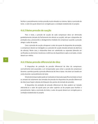 36
facilitar o procedimento e evitar pressão muito elevada no sistema. Após a conclusão do
teste, o valor de ajuste deverá ser corrigido para a condição estabelecida no projeto.
4.6.2 Baixa pressão de sucção
Para o teste, a pressão de sucção de cada compressor deve ser diminuída
gradativamente (através do fechamento de válvula na sucção), até que o dispositivo de
proteção atue, provocando o desligamento imediato do compressor quando a pressão
atingir o valor de ajuste.
Caso a pressão de sucção ultrapasse o valor de ajuste do dispositivo de proteção,
o compressor deverá ser desligado ou a pressão de sucção elevada (através da abertura
da válvula). Neste caso, o dispositivo deve ser substituído ou reparado (deverão ser
verificados os elementos mecânicos e elétricos do dispositivo) e após a correção, o teste
deverá ser refeito.
4.6.3 Baixa pressão diferencial de óleo
O dispositivo de proteção da pressão diferencial de óleo do compressor,
normalmente está associado a um temporizador para evitar a parada do compressor
durante a partida quando a pressão diferencial de óleo é baixa. Isto deve ser levado em
conta durante o procedimento de teste.
Otestedotemporizadorpodeserrealizadoembancadaespecíficamontadanolocal
ou através do isolamento das tomadas de pressão do dispositivo de pressão diferencial
do óleo (caso hajam válvulas de bloqueio dos pontos de tomada de pressão).
O dispositivo de proteção de pressão diferencial de óleo poderá ser testado
alterando-se o valor de ajuste para um valor superior ao de projeto para facilitar o
procedimento. Após a conclusão do teste, o valor de ajuste deverá ser corrigido para a
condição estabelecida no projeto.
 