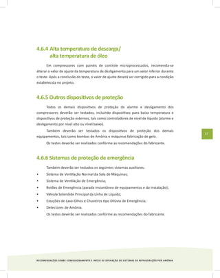 RECOMENDAÇÕES SOBRE COMISSIONAMENTO E INÍCIO DE OPERAÇÃO DE SISTEMAS DE REFRIGERAÇÃO POR AMÔNIA
37
4.6.4	Alta temperatura de descarga/
alta temperatura de óleo
Em compressores com painéis de controle microprocessados, recomenda-se
alterar o valor de ajuste da temperatura de desligamento para um valor inferior durante
o teste. Após a conclusão do teste, o valor de ajuste deverá ser corrigido para a condição
estabelecida no projeto.
4.6.5 Outros dispositivos de proteção
Todos os demais dispositivos de proteção de alarme e desligamento dos
compressores deverão ser testados, incluindo dispositivos para baixa temperatura e
dispositivos de proteção externos, tais como controladores de nível de líquido (alarme e
desligamento por nível alto ou nível baixo).
Também deverão ser testados os dispositivos de proteção dos demais
equipamentos, tais como bombas de Amônia e máquinas fabricação de gelo.
Os testes deverão ser realizados conforme as recomendações do fabricante.
4.6.6 Sistemas de proteção de emergência
Também deverão ser testados os seguintes sistemas auxiliares:
Sistema de Ventilação Normal da Sala de Máquinas;•	
Sistema de Ventilação de Emergência;•	
Botões de Emergência (parada instantânea de equipamentos e da instalação);•	
Válvula Solenóide Principal da Linha de Líquido;•	
Estações de Lava-Olhos e Chuveiros tipo Dilúvio de Emergência;•	
Detectores de Amônia.•	
Os testes deverão ser realizados conforme as recomendações do fabricante.
 