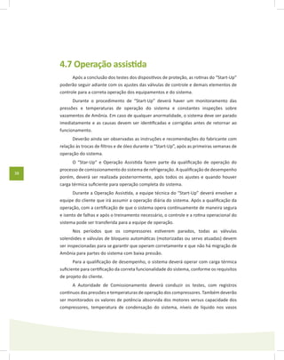 38
4.7 Operação assistida
Após a conclusão dos testes dos dispositivos de proteção, as rotinas do “Start-Up”
poderão seguir adiante com os ajustes das válvulas de controle e demais elementos de
controle para a correta operação dos equipamentos e do sistema.
Durante o procedimento de “Start-Up” deverá haver um monitoramento das
pressões e temperaturas de operação do sistema e constantes inspeções sobre
vazamentos de Amônia. Em caso de qualquer anormalidade, o sistema deve ser parado
imediatamente e as causas devem ser identificadas e corrigidas antes de retornar ao
funcionamento.
Deverão ainda ser observadas as instruções e recomendações do fabricante com
relação às trocas de filtros e de óleo durante o “Start-Up”, após as primeiras semanas de
operação do sistema.
O “Star-Up” e Operação Assistida fazem parte da qualificação de operação do
processo de comissionamento do sistema de refrigeração. A qualificação de desempenho
porém, deverá ser realizada posteriormente, após todos os ajustes e quando houver
carga térmica suficiente para operação completa do sistema.
Durante a Operação Assistida, a equipe técnica do “Start-Up” deverá envolver a
equipe do cliente que irá assumir a operação diária do sistema. Após a qualificação da
operação, com a certificação de que o sistema opera continuamente de maneira segura
e isento de falhas e após o treinamento necessário, o controle e a rotina operacional do
sistema pode ser transferida para a equipe de operação.
Nos períodos que os compressores estiverem parados, todas as válvulas
solenóides e válvulas de bloqueio automáticas (motorizadas ou servo atuadas) devem
ser inspecionadas para se garantir que operam corretamente e que não há migração de
Amônia para partes do sistema com baixa pressão.
Para a qualificação de desempenho, o sistema deverá operar com carga térmica
suficiente para certificação da correta funcionalidade do sistema, conforme os requisitos
de projeto do cliente.
A Autoridade de Comissionamento deverá conduzir os testes, com registros
continuos das pressões e temperaturas de operação dos compressores. Também deverão
ser monitorados os valores de potência absorvida dos motores versus capacidade dos
compressores, temperatura de condensação do sistema, níveis de líquido nos vasos
 