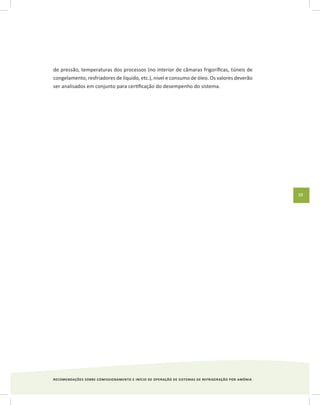 RECOMENDAÇÕES SOBRE COMISSIONAMENTO E INÍCIO DE OPERAÇÃO DE SISTEMAS DE REFRIGERAÇÃO POR AMÔNIA
39
de pressão, temperaturas dos processos (no interior de câmaras frigoríficas, túneis de
congelamento, resfriadores de líquido, etc.), nível e consumo de óleo. Os valores deverão
ser analisados em conjunto para certificação do desempenho do sistema.
 