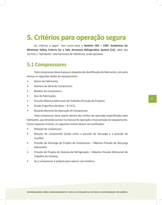 RECOMENDAÇÕES SOBRE COMISSIONAMENTO E INÍCIO DE OPERAÇÃO DE SISTEMAS DE REFRIGERAÇÃO POR AMÔNIA
41
5. Critérios para operação segura
Os critérios a seguir tem como base o Bulletin 109 – 1997: Guidelines for
Minimum Safety Criteria for a Safe Ammonia Refrigeration System [11], além das
normas e “standards” internacionais de referência, onde aplicável.
5.1 Compressores
Todo compressor deverá possuir plaqueta de identificação do fabricante, com pelo
menos os seguintes dados do equipamento:
Nome do Fabricante;•	
Número de Série do Compressor;•	
Modelo do Compressor;•	
Ano de Fabricação;•	
Pressão Máxima Admissível de Trabalho (Pressão de Projeto);•	
Fluido Frigorífico (Amônia – R-717);•	
Rotacão Nominal de Operação do Compressor.•	
Todo compressor deve operar dentro dos limites de operação especificados pelo
fabricante, que deverão constar no manual de operação e manutenção do equipamento.
Como requisito mínimo, os seguintes limites devem ser verificados:
Rotação do compressor;•	
Relação de compressão (razão entre a pressão de descarga e a pressão de•	
sucção);
Pressão de Descarga de Projeto do Compressor – Máxima Pressão de Descarga•	
Admissível;
Pressão de Projeto do Sistema de Refrigeração – Máxima Pressão Admissível de•	
Trabalho do Sistema;
Se o compressor é próprio para operar com Amônia.•	
 