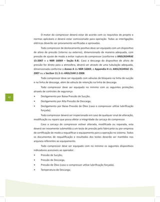 42
O motor do compressor deverá estar de acordo com os requisitos de projeto e
normas aplicáveis e deverá estar comissionado para operação. Todas as interligações
elétricas deverão ser previamente verificadas e aprovadas.
Todo compressor de deslocamento positivo deve ser equipado com um dispositivo
de alívio de pressão (interno ou externo), dimensionado de maneira adequada, com
pressão de ajuste de modo a evitar ruptura do compressor (conforme o ANSI/ASHRAE
15-2007 e a NBR 16069 – Seção 9.8). Caso a descarga do dispositivo de alívio de
pressão for direto para a atmosfera, deverá ser através de uma tubulação adequada,
dimensionada conforme o Anexo A da NBR 16069, o Appendix H do ANSI/ASHRAE 15-
2007 ou a Section 11.3 do ANSI/IIAR 2-2008.
Todo compressor deve ser equipado com válvulas de bloqueio na linha de sucção
e na linha de descarga, além de válvula de retenção na linha de descarga.
Todo compressor deve ser equipado no mínimo com as seguintes proteções
através de controles de segurança:
Desligamento por Baixa Pressão de Sucção;•	
Desligamento por Alta Pressão de Descarga;•	
Desligamento por Baixa Pressão de Óleo (caso o compressor utilize lubrificação•	
forçada).
Todo compressor deverá ser inspecionado em caso de qualquer sinal de alteração,
modificação ou reparo que possa afetar a integridade da carcaça do compressor.
Caso a carcaça do compressor estiver alterada, modificada ou reparada, esta
deverá ser novamente submetida a um teste de pressão pelo fabricante ou por empresa
de certificação de modo a requalificar o equipamento para a operação no sistema. Todos
os documentos de requalificação e resultados dos testes deverão ser mantidos nos
arquivos referentes ao equipamento.
Todo compressor deve ser equipado com no mínimo os seguintes dispositivos
indicadores acessíveis ao operador:
Pressão de Sucção;•	
Pressão de Descarga;•	
Pressão de Óleo (caso o compressor utilize lubrificação forçada).•	
Temperatura de Descarga;•	
 