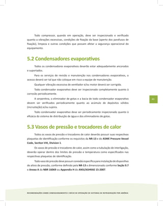 RECOMENDAÇÕES SOBRE COMISSIONAMENTO E INÍCIO DE OPERAÇÃO DE SISTEMAS DE REFRIGERAÇÃO POR AMÔNIA
43
Todo compressor, quando em operação, deve ser inspecionado e verificado
quanto a vibrações excessivas, condições de fixação da base (aperto dos parafusos de
fixação), limpeza e outras condições que possam afetar a segurança operacional do
equipamento.
5.2 Condensadores evaporativos
Todos os condensadores evaporativos deverão estar adequadamente ancorados
e suportados.
Para os serviços de revisão e manutenção nos condensadores evaporativos, o
acesso deverá ser tal que não coloque em risco a equipe de manutenção.
Qualquer vibração excessiva de ventilador e/ou motor deverá ser corrigida.
Todo condensador evaporativo deve ser inspecionado completamente quanto à
corrosão periodicamente.
A serpentina, o eliminador de gotas e a bacia de todo condensador evaporativo
devem ser verificados periodicamente quanto ao acúmulo de depósitos sólidos
(incrustação) e/ou sujeira.
Todo condensador evaporativo deve ser periodicamente inspecionado quanto à
eficácia do sistema de distribuição de água e dos eliminadores de gotas.
5.3 Vasos de pressão e trocadores de calor
Todos os vasos de pressão e trocadores de calor deverão possuir suas respectivas
plaquetas de identificação conforme os requisitos da NR-13 e do ASME Pressure Vessel
Code, Section VIII, Division 1.
Os vasos de pressão e trocadores de calor, assim como a tubulação de interligação,
deverão operar dentro dos limites de pressão e temperatura como especificados nas
respectivas plaquetas de identificação.
Todovasodepressãodevepossuirconexãoespecíficaparainstalaçãodedispositivo
de alívio de pressão, conforme definido pela NR-13 e dimensionado conforme Seção 9.7
e Anexo A da NBR 16069 ou Appendix H do ANSI/ASHRAE 15-2007.
 