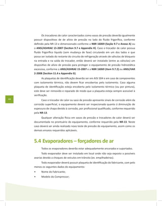 44
Os trocadores de calor caracterizados como vasos de pressão deverão igualmente
possuir dispositivos de de alívio de pressão no lado do fluido frigorífico, conforme
definido pela NR-13 e dimensionado conforme a NBR 16069 (Seção 9.7 e Anexo A) ou
o ANSI/ASHRAE 15-2007 (Section 9.7 e Appendix H). Caso o trocador de calor possua
fluido frigorífico líquido (sem mudança de fase) circulando em um dos lados e que
possa ser isolado do restante do circuito de refrigeração através de válvulas de bloqueio
na entrada e na saída do trocador, então deverá ser instalado (entre as válvulas) um
dispositivo de alívio de pressão para proteger o equipamento de pressão hidrostática
excessiva, conforme o ANSI/ASHRAE 15-2007 e a NBR 16069 (Item 9.7.2) ou ANSI/IIAR
2-2008 (Section 11.4 e Appendix G).
As plaquetas de identificação deverão ser em AISI 304 e em caso de componentes
com isolamento térmico, não devem ficar encobertas pelo isolamento. Caso alguma
plaqueta de identificação esteja encoberta pelo isolamento térmico (ou por pintura),
este deve ser removido e reparado de modo que a plaqueta esteja sempre acessível à
verificação.
Caso o trocador de calor ou vaso de pressão apresente sinais de corrosão além da
corrosão superficial, o equipamento deverá ser inspecionado quanto à diminuição de
espessura de chapa devido à corrosão, por profissional qualificado, conforme requerido
pela NR-13.
Qualquer alteração física em vasos de pressão e trocadores de calor deverá ser
documentada no prontuário do equipamento, conforme requerido pela NR-13. Neste
caso deverá ser ainda realizado novo teste de pressão do equipamento, assim como os
demais ensaios requeridos aplicáveis.
5.4	Evaporadores – forçadores de ar
Todos os evaporadores deverão estar adequadamente ancorados e suportados.
Todo evaporador deve ser instalado em local onde não seja exposto a possíveis
avarias devido a choques de veículos em trânsito (ex. empilhadeiras).
Todo evaporador deverá possuir plaqueta de identificação do fabricante, com pelo
menos os seguintes dados do equipamento:
Nome do Fabricante;•	
Modelo do Compressor;•	
 