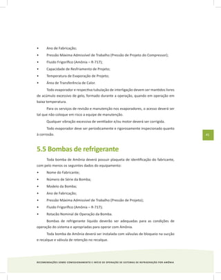 RECOMENDAÇÕES SOBRE COMISSIONAMENTO E INÍCIO DE OPERAÇÃO DE SISTEMAS DE REFRIGERAÇÃO POR AMÔNIA
45
Ano de Fabricação;•	
Pressão Máxima Admissível de Trabalho (Pressão de Projeto do Compressor);•	
Fluido Frigorífico (Amônia – R-717);•	
Capacidade de Resfriamento de Projeto;•	
Temperatura de Evaporação de Projeto;•	
Área de Transferência de Calor.•	
Todo evaporador e respectiva tubulação de interligação devem ser mantidos livres
de acúmulo excessivo de gelo, formado durante a operação, quando em operação em
baixa temperatura.
Para os serviços de revisão e manutenção nos evaporadores, o acesso deverá ser
tal que não coloque em risco a equipe de manutenção.
Qualquer vibração excessiva de ventilador e/ou motor deverá ser corrigida.
Todo evaporador deve ser periodicamente e rigorosamente inspecionado quanto
à corrosão.
5.5 Bombas de refrigerante
Toda bomba de Amônia deverá possuir plaqueta de identificação do fabricante,
com pelo menos os seguintes dados do equipamento:
Nome do Fabricante;•	
Número de Série da Bomba;•	
Modelo da Bomba;•	
Ano de Fabricação;•	
Pressão Máxima Admissível de Trabalho (Pressão de Projeto);•	
Fluido Frigorífico (Amônia – R-717);•	
Rotacão Nominal de Operação da Bomba.•	
Bombas de refrigerante líquido deverão ser adequadas para as condições de
operação do sistema e apropriadas para operar com Amônia.
Toda bomba de Amônia deverá ser instalada com válvulas de bloqueio na sucção
e recalque e válvula de retenção no recalque.
 