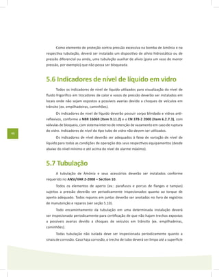 46
Como elemento de proteção contra pressão excessiva na bomba de Amônia e na
respectiva tubulação, deverá ser instalado um dispositivo de alívio hidrostático ou de
pressão diferencial ou ainda, uma tubulação auxiliar de alívio (para um vaso de menor
pressão, por exemplo) que não possa ser bloqueada.
5.6 Indicadores de nível de líquido em vidro
Todos os indicadores de nível de líquido utilizados para visualização do nível de
fluido frigorífico em trocadores de calor e vasos de pressão deverão ser instalados em
locais onde não sejam expostos a possíveis avarias devido a choques de veículos em
trânsito (ex. empilhadeiras, caminhões).
Os indicadores de nível de líquido deverão possuir corpo blindado e vidros anti-
reflexivos, conforme a NBR 16069 (Item 9.11.2) e o EN 378-2 2000 (Item 6.2.7.3), com
válvulas de bloqueio, com sistema interno de retenção de vazamento em caso de ruptura
do vidro. Indicadores de nível do tipo tubo de vidro não devem ser utilizados.
Os indicadores de nível deverão ser adequados à faixa de variação de nível de
líquido para todas as condições de operação dos seus respectivos equipamentos (desde
abaixo do nível mínimo e até acima do nível de alarme máximo).
5.7 Tubulação
A tubulação de Amônia e seus acessórios deverão ser instalados conforme
requerido no ANSI/IIAR 2-2008 – Section 10.
Todos os elementos de aperto (ex.: parafusos e porcas de flanges e tampas)
sujeitos a pressão deverão ser periodicamente inspecionados quanto ao torque de
aperto adequado. Todos reparos em juntas deverão ser anotados no livro de registros
de manutenção e reparos (ver seção 5.10).
Todo encaminhamento da tubulação em uma determinada instalação deverá
ser inspecionado periodicamente para certificação de que não hajam trechos expostos
a possíveis avarias devido a choques de veículos em trânsito (ex. empilhadeiras,
caminhões).
Todas tubulação não isolada deve ser inspecionada periodicamente quanto a
sinais de corrosão. Caso haja corrosão, o trecho de tubo deverá ser limpo até a superfície
 
