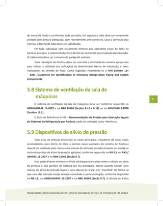 RECOMENDAÇÕES SOBRE COMISSIONAMENTO E INÍCIO DE OPERAÇÃO DE SISTEMAS DE REFRIGERAÇÃO POR AMÔNIA
47
do metal de modo a se eliminar toda corrosão. Em seguida o tubo deve ser novamente
pintado com pintura adequada, com revestimento anti-corrosivo. Caso a corrosão seja
intensa, o trecho de tubo deve ser substituído.
Em toda tubulação com isolamento térmico que apresente sinais de falha na
barreira de vapor, o isolamento térmico deverá ser removido para inspeção da tubulação.
O tratamento deve ser o mesmo do parágrafo anterior.
Toda tubulação de Amônia deve ser marcada e sinalizada de maneira apropriada
para indicar a utilidade (ou aplicação) de determinado trecho de tubulação, e setas
indicadoras do sentido de fluxo. Como sugestão, recomenda-se o IIAR Bulletin 114
– 1991: Guidelines for Identification of Ammonia Refrigeration Piping and System
Components.
5.8 Sistema de ventilação da sala de
máquinas
O sistema de ventilação da sala de máquinas deve ser conforme requerido no
ANSI/ASHRAE 15-2007 e na NBR 16069 (Seções 8.11 e 8.12) ou no ANSI/IIAR 2-2008
(Section 13.2).
O Guia de Referência Gr-01 – Recomendações de Projeto para Operação Segura
de Sistemas de Refrigeração por Amônia, pode ser utilizado como referência.
5.9 Dispositivos de alívio de pressão
Todo vaso de pressão (incluindo os vasos principais, trocadores de calor, vasos
acumuladores para dreno de óleo, e demais vasos auxiliares do sistema de Amônia)
deverá ter instalado pelo menos uma válvula de alívio de pressão (simples ou dupla) ou
outro dispositivo de alívio de pressão aplicável, conforme requerido na NR-13, no ANSI/
ASHRAE 15-2007 e na NBR 16069 (Seção 9.7).
Não poderá haver nenhuma válvula de bloqueio instalada entre a válvula de alívio
de pressão e a(s) parte(s) do sistema por ela protegida, exceto quando houver uma
válvula de alívio de pressão dupla e uma válvula de 3-Vias em “manifold” de forma tal
que uma das válvulas esteja sempre conectada à parte protegida, conforme requerido
na NR-13, no ANSI/ASHRAE 15-2007 e na NBR 16069 (Seção 9.7). A válvula de 3-Vias
 