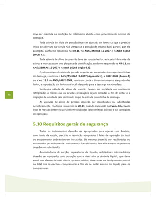 48
deve ser mantida na condição de totalmente aberta como procedimento normal de
operação.
Toda válvula de alívio de pressão deve ser ajustada de forma tal que a pressão
inicial de abertura da válvula não ultrapasse a pressão de projeto da(s) parte(s) por ela
protegida, conforme requerido na NR-13, no ANSI/ASHRAE 15-2007 e na NBR 16069
(Seção 9.7).
Toda válvula de alívio de pressão deve ser ajustada e lacrada pelo fabricante da
válvula e marcada com uma plaqueta de identificação, conforme requerido na NR-13, no
ANSI/ASHRAE 15-2007 e na NBR 16069 (Seção 9.7).
Os dispositivos de alívio de pressão deverão ser conectadas às respectivas linhas
de descarga, conforme o ANSI/ASHRAE 15-2007 (Appendix H), a NBR 16069 (Anexo A)
ou a Sec. 11.3 do ANSI/IIAR 2-2008, tendo em conta o dimensionamento adequado das
linhas, a suportação das linhas e o local adequado para a descarga na atmosfera.
Nenhuma válvula de alívio de pressão deverá ser instalada em ambientes
refrigerados a menos que as devidas precauções sejam tomadas a fim de evitar a a
migração de umidade para dentro do corpo da válvula ou da linha de descarga.
As válvulas de alívio de pressão deverão ser recalibradas ou substituídas
periodicamente, conforme requerido na NR-13, quando da ocasião do Exame Interno do
Vaso de Pressão (intervalo váriável em função das características do vaso e das condições
de operação).
5.10 Requisitos gerais de segurança
Todos os instrumentos deverão ser apropriados para operar com Amônia,
com fundo de escala, precisão e resolução adequados à faixa de operação do local
ou equipamento onde estiverem instalados. Os mesmos deverão ser recalibrados ou
susbtituídos periodicamente. Instrumentos fora de escala, descalibrados ou inoperantes
deverão ser substituídos.
Acumuladores de sucção, separadores de líquido, resfriadores intermediários
deverão ser equipados com proteção contra nível alto de Amônia líquida, que deve
emitir um alarme de nível alto e, quando prático, deve atuar no desligamento parcial
ou total dos respectivos compressores a fim de se evitar arraste de líquido para os
compressores.
 
