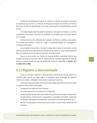 RECOMENDAÇÕES SOBRE COMISSIONAMENTO E INÍCIO DE OPERAÇÃO DE SISTEMAS DE REFRIGERAÇÃO POR AMÔNIA
49
As válvulas de bloqueio principais do sistema; as válvulas de bloqueio das linhas
de degelo por gás quente e as válvulas de bloqueio principais das bombas de Amônia
devem ser claramente identificadas, com sinais proeminentes de identificação e de fácil
acesso.
Formação de gelo (externa) pode ser perigosa à tubulação de Amônia ou a outros
componentes do sistema. Esta deve ser removida e as condições que a causaram devem
ser corrigidas.
Ruídos anormais e/ou vibrações de tubulação, ventiladores, bombas, pressostatos
de proteção das bombas e efeito de “surge” na tubulação devem ser investigados e
corrigidos/ eliminados.
Uma estação de lava olhos e chuveiro do tipo dilúvio deve ser localizada na area
externa mais proxima de cada porta de saída da sala de maquinas. Uma estação adicional
deve ser instalada dentro da sala de maquinas, com fácil acesso.
Nunca se deve manter um cilindro de carga de Amônia conectado (mesmo que
temporariamente) ao sistema, a não ser quando houver operação especifica de carga de
Amônia e esta conduzida por pessoal qualificado, conforme requerido na Section 15.2
do ANSI/IIAR 2-2008.
5.11 Registros e documentação
Todos os principais registros e documentação relevante do sistema devem ser
mantidos pelo usuário em lugar seguro e disponíveis para verificação de detalhes
relativos ao projeto, instalação, manutenção e operação do sistema.
A documentação de projeto de um sistema de refrigeração deve incluir pelo menos
os seguintes documentos atualizados:
Fluxograma de engenharia da instalação;•	
Descritivo operacional do sistema de refrigeração;•	
Folhas de dados de operação nas condições de projeto dos principais componentes•	
(compressores, condensadores, evaporadores, separadores de líquido, recipientes
de líquido, resfriadores intermediários, economisers, bombas de Amônia, etc.);
Manuais de operação e manutenção dos principais componentes e elementos de•	
controle;
 
