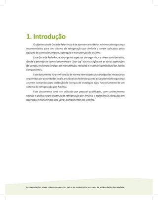 RECOMENDAÇÕES SOBRE COMISSIONAMENTO E INÍCIO DE OPERAÇÃO DE SISTEMAS DE REFRIGERAÇÃO POR AMÔNIA
1. Introdução
O objetivo deste Guia de Referência é de apresentar critérios mínimos de segurança
recomendados para um sistema de refrigeração por Amônia a serem aplicados pelas
equipes de comissionamento, operação e manutenção do sistema.
Este Guia de Referência abrange os aspectos de segurança a serem considerados,
desde o período de comissionamento e “Star-Up” da instalação até as várias operações
de campo, incluindo serviços de manutenção, revisões e inspeções periódicas dos vários
componentes.
Este documento não tem função de norma nem substitui as obrigações necessárias
requeridasporautoridadeslocais,estaduaisoufederaisquantoaosaspectosdesegurança
a serem cumpridos para obtenção de licenças de instalação e/ou funcionamento de um
sistema de refrigeração por Amônia.
Este documento deve ser utilizado por pessoal qualificado, com conhecimento
teórico e prático sobre sistemas de refrigeração por Amônia e experiência adequada em
operação e manutenção dos vários componentes do sistema.
 
