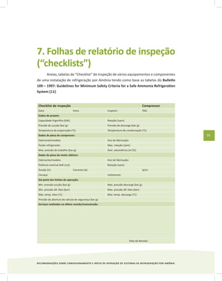 RECOMENDAÇÕES SOBRE COMISSIONAMENTO E INÍCIO DE OPERAÇÃO DE SISTEMAS DE REFRIGERAÇÃO POR AMÔNIA
55
7. Folhas de relatório de inspeção
(“checklists”)
Anexo, tabelas de “Checklist” de Inspeção de vários equipamentos e componentes
de uma instalação de refrigeração por Amônia tendo como base as tabelas do Bulletin
109 – 1997: Guidelines for Minimum Safety Criteria for a Safe Ammonia Refrigeration
System [11].
Checklist de inspeção Compressor
Data: Hora: Inspetor: TAG:
Dados de projeto:
Capacidade frigorífica (kW): Rotação (rpm):
Pressão de sucção (bar g): Pressão de descarga (bar g):
Temperatura de evaporação (o
C): Temperatura de condensação (o
C):
Dados de placa do compressor:
Fabricante/modelo: Ano de fabricação:
Fluido refrigerante: Max. rotação (rpm):
Max. pressão de trabalho (bar g): Desl. volumétrico (m3
/h):
Dados de placa do motor elétrico:
Fabricante/modelo: Ano de fabricação:
Potência nominal (kW (cv)): Rotação (rpm):
Tensão (V): Corrente (A): Ip/In:
Carcaça: Isolamento:
Set-point dos limites de operação:
Min. pressão sucção (bar g): Max. pressão descarga (bar g):
Min. pressão dif. óleo (bar): Max. pressão dif. óleo (bar):
Max. temp. óleo (o
C): Max. temp. descarga (o
C):
Pressão de abertura da válvula de segurança (bar g):
Serviços realizados na última revisão/manutenção:
Data da Revisão:
 