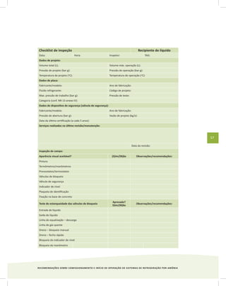 RECOMENDAÇÕES SOBRE COMISSIONAMENTO E INÍCIO DE OPERAÇÃO DE SISTEMAS DE REFRIGERAÇÃO POR AMÔNIA
57
Checklist de inspeção Recipiente de líquido
Data: Hora: Inspetor: TAG:
Dados de projeto:
Volume total (L): Volume máx. operação (L):
Pressão de projeto (bar g): Pressão de operação (bar g):
Temperatura de projeto (o
C): Temperatura de operação (o
C):
Dados de placa:
Fabricante/modelo: Ano de fabricação:
Fluido refrigerante: Código de projeto:
Max. pressão de trabalho (bar g): Pressão de teste:
Categoria (conf. NR-13 anexo IV):
Dados do dispositivo de segurança (válvula de segurança):
Fabricante/modelo: Ano de fabricação:
Pressão de abertura (bar g): Vazão de projeto (kg/s):
Data da última certificação (a cada 5 anos):
Serviços realizados na última revisão/manutenção:
Data da revisão:
Inspeção de campo:
Aparência visual aceitável? (S)im/(N)ão Observações/recomendações:
Pintura
Termômetros/manômetros
Pressostatos/termostatos
Válvulas de bloqueio
Válvula de segurança
Indicador de nível
Plaqueta de identificação
Fixação na base de concreto
Teste de estanqueidade das válvulas de bloqueio
Aprovado?
S)im/(N)ão
Observações/recomendações:
Entrada de líquido
Saída de líquido
Linha de equalização – descarga
Linha de gás quente
Dreno – bloqueio manual
Dreno – fecho rápido
Bloqueio do indicador de nível
Bloqueio do manômetro
 