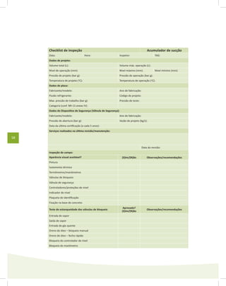 58
Checklist de inspeção Acumulador de sucção
Data: Hora: Inspetor: TAG:
Dados de projeto:
Volume total (L): Volume máx. operação (L):
Nível de operação (mm): Nível máximo (mm): Nível mínimo (mm):
Pressão de projeto (bar g): Pressão de operação (bar g):
Temperatura de projeto (o
C): Temperatura de operação (o
C):
Dados de placa:
Fabricante/modelo: Ano de fabricação:
Fluido refrigerante: Código de projeto:
Max. pressão de trabalho (bar g): Pressão de teste:
Categoria (conf. NR-13 anexo IV):
Dados do Dispositivo de Segurança (Válvula de Segurança):
Fabricante/modelo: Ano de fabricação:
Pressão de abertura (bar g): Vazão de projeto (kg/s):
Data da última certificação (a cada 5 anos):
Serviços realizados na última revisão/manutenção:
Data da revisão:
Inspeção de campo:
Aparência visual aceitável? (S)im/(N)ão Observações/recomendações
Pintura
Isolamento térmico
Termômetros/manômetros
Válvulas de bloqueio
Válvula de segurança
Controladores/proteções de nível
Indicador de nível
Plaqueta de identificação
Fixação na base de concreto
Teste de estanqueidade das válvulas de bloqueio
Aprovado?
(S)im/(N)ão
Observações/recomendações
Entrada de vapor
Saída de vapor
Entrada de gás quente
Dreno de óleo – bloqueio manual
Dreno de óleo – fecho rápido
Bloqueio do controlador de nível
Bloqueio do manômetro
 