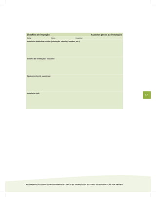 RECOMENDAÇÕES SOBRE COMISSIONAMENTO E INÍCIO DE OPERAÇÃO DE SISTEMAS DE REFRIGERAÇÃO POR AMÔNIA
67
Checklist de inspeção Aspectos gerais da instalação
Data: Hora: Inspetor:
Instalação hidráulica auxiliar (tubulação, válvulas, bombas, etc.):
Sistema de ventilação e exaustão:
Equipamentos de segurança:
Instalação civil:
 