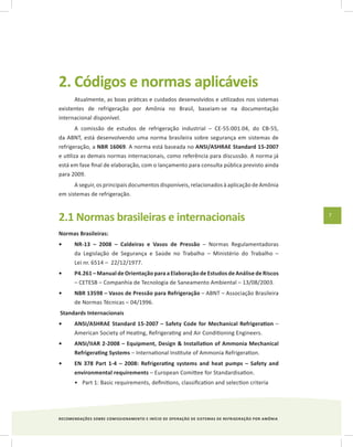 RECOMENDAÇÕES SOBRE COMISSIONAMENTO E INÍCIO DE OPERAÇÃO DE SISTEMAS DE REFRIGERAÇÃO POR AMÔNIA
7
2. Códigos e normas aplicáveis
Atualmente, as boas práticas e cuidados desenvolvidos e utilizados nos sistemas
existentes de refrigeração por Amônia no Brasil, baseiam-se na documentação
internacional disponível.
A comissão de estudos de refrigeração industrial – CE-55:001.04, do CB-55,
da ABNT, está desenvolvendo uma norma brasileira sobre segurança em sistemas de
refrigeração, a NBR 16069. A norma está baseada no ANSI/ASHRAE Standard 15-2007
e utiliza as demais normas internacionais, como referência para discussão. A norma já
está em fase final de elaboração, com o lançamento para consulta pública previsto ainda
para 2009.
A seguir, os principais documentos disponíveis, relacionados à aplicação de Amônia
em sistemas de refrigeração.
2.1 Normas brasileiras e internacionais
Normas Brasileiras:
NR-13 – 2008 – Caldeiras e Vasos de Pressão•	 – Normas Regulamentadoras
da Legislação de Segurança e Saúde no Trabalho – Ministério do Trabalho –
Lei nr. 6514 – 22/12/1977.
P4.261 – Manual de Orientação para a Elaboração de Estudos de Análise de Riscos•	
– CETESB – Companhia de Tecnologia de Saneamento Ambiental – 13/08/2003.
NBR 13598 – Vasos de Pressão para Refrigeração•	 – ABNT – Associação Brasileira
de Normas Técnicas – 04/1996.
Standards Internacionais
ANSI/ASHRAE Standard 15-2007 – Safety Code for Mechanical Refrigeration•	 –
American Society of Heating, Refrigerating and Air Conditioning Engineers.
ANSI/IIAR 2-2008 – Equipment, Design & Installation of Ammonia Mechanical•	
Refrigerating Systems – International Institute of Ammonia Refrigeration.
EN 378 Part 1-4 – 2008: Refrigerating systems and heat pumps – Safety and•	
environmental requirements – European Comittee for Standardisation.
Part 1: Basic requirements, definitions, classification and selection criteria•	
 
