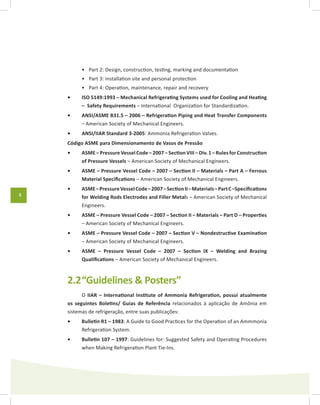 8
Part 2: Design, construction, testing, marking and documentation•	
Part 3: Installation site and personal protection•	
Part 4: Operation, maintenance, repair and recovery•	
ISO 5149:1993 – Mechanical Refrigerating Systems used for Cooling and Heating•	
– Safety Requirements – International Organization for Standardization.
ANSI/ASME B31.5 – 2006 – Refrigeration Piping and Heat Transfer Components•	
– American Society of Mechanical Engineers.
ANSI/IIAR Standard 3-2005•	 : Ammonia Refrigeration Valves.
Código ASME para Dimensionamento de Vasos de Pressão
ASME – Pressure Vessel Code – 2007 – Section VIII – Div. 1 – Rules for Construction•	
of Pressure Vessels – American Society of Mechanical Engineers.
ASME – Pressure Vessel Code – 2007 – Section II – Materials – Part A – Ferrous•	
Material Specifications – American Society of Mechanical Engineers.
ASME–PressureVesselCode–2007–SectionII–Materials–PartC–Specifications•	
for Welding Rods Electrodes and Filler Metals – American Society of Mechanical
Engineers.
ASME – Pressure Vessel Code – 2007 – Section II – Materials – Part D – Properties•	
– American Society of Mechanical Engineers.
ASME – Pressure Vessel Code – 2007 – Section V – Nondestructive Examination•	
– American Society of Mechanical Engineers.
ASME – Pressure Vessel Code – 2007 – Section IX – Welding and Brazing•	
Qualifications – American Society of Mechanical Engineers.
2.2	“Guidelines & Posters”
O IIAR – International Institute of Ammonia Refrigeration, possui atualmente
os seguintes Boletins/ Guias de Referência relacionados à aplicação de Amônia em
sistemas de refrigeração, entre suas publicações:
Bulletin R1 – 1983•	 : A Guide to Good Practices for the Operation of an Ammmonia
Refrigeration System.
Bulletin 107 – 1997•	 : Guidelines for: Suggested Safety and Operating Procedures
when Making Refrigeration Plant Tie-Ins.
 