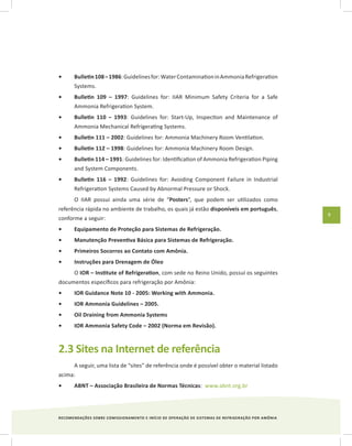 RECOMENDAÇÕES SOBRE COMISSIONAMENTO E INÍCIO DE OPERAÇÃO DE SISTEMAS DE REFRIGERAÇÃO POR AMÔNIA
9
Bulletin108–1986•	 :Guidelinesfor:WaterContaminationinAmmoniaRefrigeration
Systems.
Bulletin 109 – 1997•	 : Guidelines for: IIAR Minimum Safety Criteria for a Safe
Ammonia Refrigeration System.
Bulletin 110 – 1993•	 : Guidelines for: Start-Up, Inspection and Maintenance of
Ammonia Mechanical Refrigerating Systems.
Bulletin 111 – 2002•	 : Guidelines for: Ammonia Machinery Room Ventilation.
Bulletin 112 – 1998•	 : Guidelines for: Ammonia Machinery Room Design.
Bulletin 114 – 1991•	 : Guidelines for: Identification of Ammonia Refrigeration Piping
and System Components.
Bulletin 116 – 1992•	 : Guidelines for: Avoiding Component Failure in Industrial
Refrigeration Systems Caused by Abnormal Pressure or Shock.
O IIAR possui ainda uma série de “Posters”, que podem ser utilizados como
referência rápida no ambiente de trabalho, os quais já estão disponíveis em português,
conforme a seguir:
Equipamento de Proteção para Sistemas de Refrigeração.•	
Manutenção Preventiva Básica para Sistemas de Refrigeração.•	
Primeiros Socorros ao Contato com Amônia.•	
Instruções para Drenagem de Óleo•	
O IOR – Institute of Refrigeration, com sede no Reino Unido, possui os seguintes
documentos específicos para refrigeração por Amônia:
IOR Guidance Note 10 - 2005: Working with Ammonia.•	
IOR Ammonia Guidelines – 2005.•	
Oil Draining from Ammonia Systems•	
IOR Ammonia Safety Code – 2002 (Norma em Revisão).•	
2.3 Sites na Internet de referência
A seguir, uma lista de “sites” de referência onde é possível obter o material listado
acima:
ABNT – Associação Brasileira de Normas Técnicas•	 : www.abnt.org.br
 