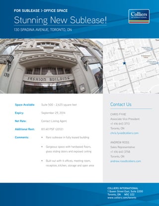 FOR SUBLEASE > OFFICE SPACE


Stunning New Sublease!
130 spadina avenue, toronto, on




Space Available    Suite 500 - 2,425 square feet                     Contact Us
Expiry:            September 29, 2014
                                                                     CHRIS FYVIE
                                                                     Associate Vice President
Net Rate:          Contact Listing Agent
                                                                     +1 416 643 3713
Additional Rent:   $11.40 PSF (2012)                                 Toronto, ON
                                                                     chris.fyvie@colliers.com
Comments:          •	 Rare sublease in fully leased building
                                                                     ANDREW ROSS
                   •	 Gorgeous space with hardwood floors,           Sales Representative
                       glass sliding doors and exposed ceiling       +1 416 643 3758
                                                                     Toronto, ON
                   •	 Built out with 4 offices, meeting room,        andrew.ross@colliers.com
                       reception, kitchen, storage and open area




                                                                   COLLIERS INTERNATIONAL
                                                                   1 Queen Street East, Suite 2200
                                                                   Toronto, ON M5C 2Z2
                                                                   www.colliers.com/toronto
 