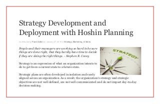 Strategy Development and
Deployment with Hoshin Planning
Contributed by Frank Adler on January 27, 2015 in Strategy, Marketing, & Sales
People and their managers are working so hard to be sure
things are done right, that they hardly have time to decide
if they are doing the right things. - Stephen R. Covey
Strategy is an expression of what an organization intents to
do to get from a current state to a future state.
Strategic plans are often developed in isolation and rarely
aligned across an organization. As a result, the organization’s strategy and strategic
objectives are not well defined, are not well communicated and do not impact day-to-day
decision making.
 