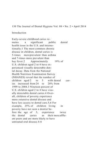 130 The Journal of Dental Hygiene Vol. 88 • No. 2 • April 2014
Introduction
Early-severe childhood caries re-
mains a significant public dental
health issue in the U.S. and interna-
tionally.1 The most common chronic
disease in children, dental caries is
5-times more prevalent than asthma
and 7-times more prevalent than
hay fever.2 Approximately 19% of
U.S. children aged 2 to 4 have ex-
perienced visually detectable den-
tal decay. Data from the National
Health Nutrition Examination Survey
(NHANES) reveal that the number of
children aged 2 to 5 with dental car-
ies increased from 24 to 28% from
1999 to 2004.3 Nineteen percent of
U.S. children aged 2 to 4 have visu-
ally detectable dental caries.4 Over-
all, children of poverty experience
more extensive dental disease and
have less access to dental care.5,6 For
example, 25% of children living in
poverty have not seen a dentist be-
fore the age of 5, experience twice
the dental caries as their more afflu-
ent peers and are more likely to have
untreated oral disease.4-6
 