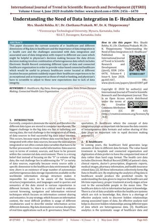 International Journal of Trend in Scientific Research and Development (IJTSRD)
Volume 4 Issue 4, June 2020 Available Online: www.ijtsrd.com e-ISSN: 2456 – 6470
@ IJTSRD | Unique Paper ID – IJTSRD31007 | Volume – 4 | Issue – 4 | May-June 2020 Page 665
Understanding the Need of Data Integration in E- Healthcare
Mrs. Shashi Rekha. H.1, Dr. Chethana Prakash. M2, Dr. K. Thippeswamy3
1,3Visvesvaraya Technological University, Mysuru, Karnataka, India
2B.I.E.T, Davangere, Karnataka, India
ABSTRACT
This paper discusses the current scenario of e- healthcare and different
dimensions of Big data in healthcare and the importance of data integrationin
e- health care and the challenges associated with data integration and
associated uses of data integration with respect to different use cases which
might be helpful to physician’s decision making because the data driven
decision making involves combination of heterogeneous data which includes
Electronic Health Record containing different types of data and connected
healthcare organization in order to provide value based connectedhealthcare
which would be useful to primary healthcare center located at different
location because patients suddenly expect their healthcare experiences to be
as exceptional and as transparent as those of retail orbanking,andphysician’s
have to scramble to adjust to these new expectations due to lack of data
integrity.
KEYWORDS: E- Healthcare, Big Data, Heterogeneous data, Data Driven Decision
Making, Connected Health Care Organization
How to cite this paper: Mrs. Shashi
Rekha. H. | Dr. Chethana Prakash. M | Dr.
K. Thippeswamy "Understanding the
Need of Data Integration inE- Healthcare"
Published in
International Journal
of Trend in Scientific
Research and
Development
(ijtsrd), ISSN: 2456-
6470, Volume-4 |
Issue-4, June 2020,
pp.665-667, URL:
www.ijtsrd.com/papers/ijtsrd31007.pdf
Copyright © 2020 by author(s) and
International Journal ofTrendinScientific
Research and Development Journal. This
is an Open Access article distributed
under the terms of
the Creative
Commons Attribution
License (CC BY 4.0)
(http://creativecommons.org/licenses/by
/4.0)
1. INTRODUCTION
Currently, computers dominate the world, and thereforethe
different data types are stored in computer warehouses.The
biggest challenge in the big data era lies in collecting and
storing data, the real challenge is the integration of all kinds
of data sources to find successful big data value creation.
This occurs, because many of these data sources have to be
integrated with other data sources, becausethedata sources
integrated or not often contain data variables thathaveto be
further processed to create useful information. Data sources
vary in terms of content, sources, and have to be present
within the commercial data environment. There is a strong
belief that instead of focusing on the “V” i.e volume of big
data, the real challenge lies in addressing the “V” i.e variety
of data sources, especially because every source adds a
specific dimension to thehealthcaredata environment.Right
now ,there is an existence of large number of autonomous
and heterogeneous datastoragerepositories availableonthe
worldwide information storage structure makes it
impossible for users to be aware of the locations,
structure/organization, and languages used in queries and
semantics of the data stored in various repositories in
different formats. So, there is a critical need to enhance
current browsing, navigation and information retrieval
techniques which focuses on information content sharing
and semantics. In any strategy,which focusesoninformation
content, the most difficult problem is usage of different
vocabularies used to describe similar information across
different domains. Big data dominates in various disciplines
of real time applications such as E- governance, Smart Tran
sportation, E- healthcare where the concept of data
integration plays an importantrole becausethedata consists
of heterogeneous data formats and online sharing of this
data plays an important role in rapid decision making
process [1]
2. E- healthcare:
In coming years, the healthcare field generates large
amounts of data in different data formats. The value based
treatment in hospitals and connected organization and
digitization of data prefers to have the computerized view of
data rather than hard copy format. The health care data
includes Electronic Medical Record (EMR) of patient’s data,
clinical reports, doctor’s prescription, diagnostic reports,
medical images,pharmacyinformation,and healthinsurance
related data. [2]. All these information collectively forms Big
Data in Health care. By employing the analytics of big data in
healthcare would produce the predicted results by
understanding the data given to improve thehealthcareand
life time expectancy, proper treatment at early stages at low
cost to the unreachable people in the mean time. The
healthcare data is rich in informationbutpoorinknowledge.
There is a lot of data available within the healthcare systems
which are rich in knowledge. But, there is a shortage of
effective analysis tools to discover hidden relationships
among associated types of data. An effective analysis tool
helps to discover hidden relationships amongdifferenttypes
of data which are heterogeneous data. [3]. Healthcare
analytics is the systematic usage of healthcare data and
IJTSRD31007
 