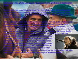 Abenduaren 13a: Santa Luzi eguna eta Euskal Herriko Bertsolari Txapelketaren finala. Gure herrian oso entzutetsua da egun hau. Animaliak izaten dira protagonista nagusiak baina badaude beste zenbait alor ikusgai ere: hots, barazkiak, fruta, artisautza produktuak … aurtengo urtean eguraldiak ez digu asko lagundu baina horrek ez du festa zapuztu. Baina aurtengoan BEC-eko festa handia ere parean zen eta gutako batzuk hara joateko hautaketa egin genuen. 7:30ak aldera abiatu ginen Urretxutik (9etan irekitzen zuten atea baina aita kakalarria izatearen ondoriok, badakizue…). 14.500 lagun inguru ibili ginen festan murgildurik barre, malko eta bromen artean. Goizeko saioa hotz xamar joan zelaren irudipena izan genuen askok, eta era guztietako kinielak ikusi genituen. Bazkal ostean saio bero eta bizi bat entzun genuen (patxaran, ardo eta puruen eragina ote?). Buruz-burukoa  ez zegoen garbi baina Maialen eta Ametsen izenak entzun genituenean denok altxatu ginen gure aulkietatik pozez. Maila altuko buruz-burukoa entzun genuen. Bukaeran ez  geunden ziur zeinek eramango zuen txapel preziatua, ez  zitzaigun asko axola ere, bertsolaritza ez baita txapela  bakarrik. Azkenean Maialen txapeldun, historia eginez, emakumea jaun eta jabe ( eee bueno, hori ez jarri-  diote atzean ditugun gure ikaskide mutilek).  