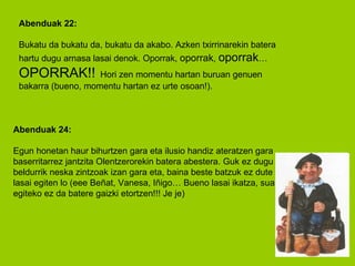 Abenduak 22: Bukatu da bukatu da, bukatu da akabo. Azken txirrinarekin batera hartu dugu arnasa lasai denok. Oporrak,  oporrak ,  oporrak …  OPORRAK!!   Hori zen momentu hartan buruan genuen bakarra (bueno, momentu hartan ez urte osoan!). Abenduak 24: Egun honetan haur bihurtzen gara eta ilusio handiz ateratzen gara baserritarrez jantzita Olentzerorekin batera abestera. Guk ez dugu beldurrik neska zintzoak izan gara eta, baina beste batzuk ez dute hain lasai egiten lo (eee Beñat, Vanesa, Iñigo… Bueno lasai ikatza, sua egiteko ez da batere gaizki etortzen!!! Je je)  