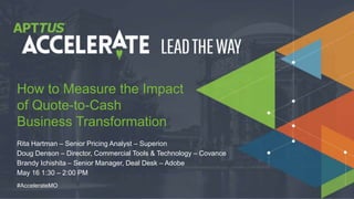 © 2018 MGI Research, LLC
#AccelerateMO
Rita Hartman – Senior Pricing Analyst – Superion
Doug Denson – Director, Commercial Tools & Technology – Covance
Brandy Ichishita – Senior Manager, Deal Desk – Adobe
May 16 1:30 – 2:00 PM
How to Measure the Impact
of Quote-to-Cash
Business Transformation
 