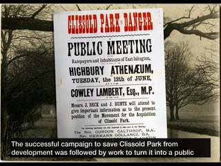 The successful campaign to save Clissold Park from
development was followed by work to turn it into a public
 