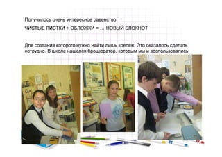 Получилось очень интересное равенство:
ЧИСТЫЕ ЛИСТКИ + ОБЛОЖКИ = … НОВЫЙ БЛОКНОТ


Для создания которого нужно найти лишь крепеж. Это оказалось сделать
нетрудно. В школе нашелся брошюратор, которым мы и воспользовались:
 