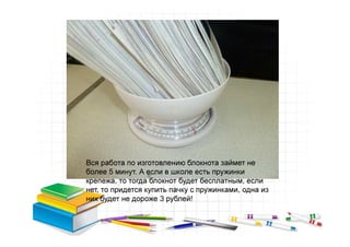 Вся работа по изготовлению блокнота займет не
более 5 минут. А если в школе есть пружинки
крепежа, то тогда блокнот будет бесплатным, если
нет, то придется купить пачку с пружинками, одна из
них будет не дороже 3 рублей!
 