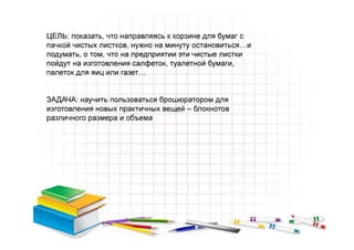 ЦЕЛЬ: показать, что направляясь к корзине для бумаг с
пачкой чистых листков, нужно на минуту остановиться…и
подумать, о том, что на предприятии эти чистые листки
пойдут на изготовления салфеток, туалетной бумаги,
палеток для яиц или газет…


ЗАДАЧА: научить пользоваться брошюратором для
изготовления новых практичных вещей – блокнотов
различного размера и объема
 