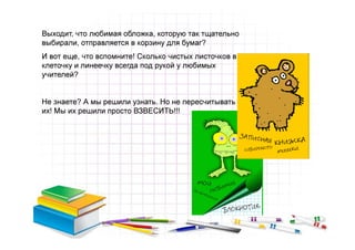 Выходит, что любимая обложка, которую так тщательно
выбирали, отправляется в корзину для бумаг?
И вот еще, что вспомните! Сколько чистых листочков в
клеточку и линеечку всегда под рукой у любимых
учителей?


Не знаете? А мы решили узнать. Но не пересчитывать же
их! Мы их решили просто ВЗВЕСИТЬ!!!
 