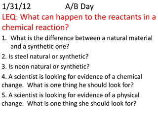 1/31/12          A/B Day
LEQ: What can happen to the reactants in a
chemical reaction?
1. What is the difference between a natural material
    and a synthetic one?
2. Is steel natural or synthetic?
3. Is neon natural or synthetic?
4. A scientist is looking for evidence of a chemical
change. What is one thing he should look for?
5. A scientist is looking for evidence of a physical
change. What is one thing she should look for?
 