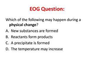 EOG Question:
Which of the following may happen during a
  physical change?
A. New substances are formed
B. Reactants form products
C. A precipitate is formed
D. The temperature may increase
 