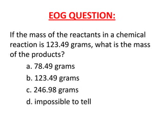 EOG QUESTION:
If the mass of the reactants in a chemical
reaction is 123.49 grams, what is the mass
of the products?
      a. 78.49 grams
      b. 123.49 grams
      c. 246.98 grams
      d. impossible to tell
 