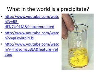 What in the world is a precipitate?
• http://www.youtube.com/watc
  h?v=RE-
  dFN7U91M&feature=related
• http://www.youtube.com/watc
  h?v=pFovlKpPCbI
• http://www.youtube.com/watc
  h?v=Trdyqmzu3JA&feature=rel
  ated
 