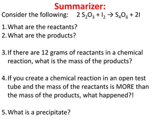 Summarizer:
Consider the following:    2 S2O3 + I2 → S4O6 + 2I
1.What are the reactants?
2.What are the products?

3.If there are 12 grams of reactants in a chemical
  reaction, what is the mass of the products?

4.If you create a chemical reaction in an open test
  tube and the mass of the reactants is MORE than
  the mass of the products, what happened?!

5.What is a precipitate?
 