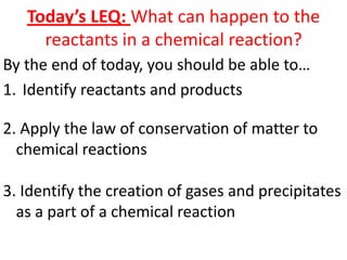 Today’s LEQ: What can happen to the
     reactants in a chemical reaction?
By the end of today, you should be able to…
1. Identify reactants and products

2. Apply the law of conservation of matter to
  chemical reactions

3. Identify the creation of gases and precipitates
  as a part of a chemical reaction
 