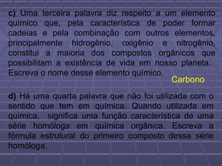 c) Uma terceira palavra diz respeito a um elemento
químico que, pela característica de poder formar
cadeias e pela combinação com outros elementos,
principalmente hidrogênio, oxigênio e nitrogênio,
constitui a maioria dos compostos orgânicos que
possibilitam a existência de vida em nosso planeta.
Escreva o nome desse elemento químico.
                                         Carbono
d) Há uma quarta palavra que não foi utilizada com o
sentido que tem em química. Quando utilizada em
química, significa uma função característica de uma
série homóloga em química orgânica. Escreva a
fórmula estrutural do primeiro composto dessa série
homóloga.
 