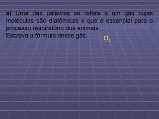 a) Uma das palavras se refere a um gás cujas
moléculas são diatômicas e que é essencial para o
processo respiratório dos animais.
Escreva a fórmula desse gás.       O
                                  2
 