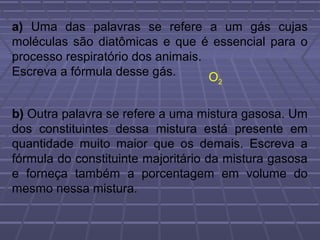 a) Uma das palavras se refere a um gás cujas
moléculas são diatômicas e que é essencial para o
processo respiratório dos animais.
Escreva a fórmula desse gás.       O2



b) Outra palavra se refere a uma mistura gasosa. Um
dos constituintes dessa mistura está presente em
quantidade muito maior que os demais. Escreva a
fórmula do constituinte majoritário da mistura gasosa
e forneça também a porcentagem em volume do
mesmo nessa mistura.
 