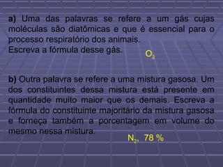 a) Uma das palavras se refere a um gás cujas
moléculas são diatômicas e que é essencial para o
processo respiratório dos animais.
Escreva a fórmula desse gás.       O2



b) Outra palavra se refere a uma mistura gasosa. Um
dos constituintes dessa mistura está presente em
quantidade muito maior que os demais. Escreva a
fórmula do constituinte majoritário da mistura gasosa
e forneça também a porcentagem em volume do
mesmo nessa mistura.
                               N2, 78 %
 