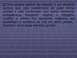 c) Uma terceira palavra diz respeito a um elemento
químico que, pela característica de poder formar
cadeias e pela combinação com outros elementos,
principalmente hidrogênio, oxigênio e nitrogênio,
constitui a maioria dos compostos orgânicos que
possibilitam a existência de vida em nosso planeta.
Escreva o nome desse elemento químico.
 