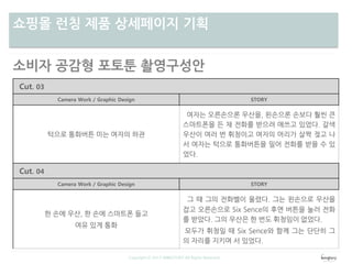 차별성쇼핑몰 런칭 제품 상세페이지 기획
Copyright ⓒ 2013 WINGTORY All Rights Reserved
소비자 공감형 포토툰 촬영구성안
Cut. 03
Camera Work / Graphic Design STORY
턱으로 통화버튼 미는 여자의 하관
여자는 오른손으론 우산을, 왼손으론 손보다 훨씬 큰
스마트폰을 든 채 전화를 받으려 애쓰고 있었다. 갈색
우산이 여러 번 휘청이고 여자의 머리가 살짝 젖고 나
서 여자는 턱으로 통화버튼을 밀어 전화를 받을 수 있
었다.
Cut. 04
Camera Work / Graphic Design STORY
한 손에 우산, 한 손에 스마트폰 들고
여유 있게 통화
그 때 그의 전화벨이 울렸다. 그는 왼손으로 우산을
잡고 오른손으로 Six Sence의 후면 버튼을 눌러 전화
를 받았다. 그의 우산은 한 번도 휘청임이 없었다.
모두가 휘청일 때 Six Sence와 함께 그는 단단히 그
의 자리를 지키며 서 있었다.
 