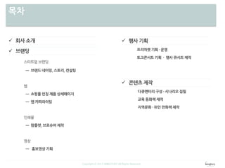 목차
 회사 소개
 브랜딩
스타트업 브랜딩
ㅡ 브랜드 네이밍, 스토리, 컨설팅
웹
ㅡ 쇼핑몰 런칭 제품 상세페이지
ㅡ 웹 카피라이팅
인쇄물
ㅡ 팜플렛, 브로슈어 제작
영상
ㅡ 홍보영상 기획
 행사 기획
프리마켓 기획 · 운영
토크콘서트 기획 · 행사 큐시트 제작
 콘텐츠 제작
다큐멘터리 구성 · 시나리오 집필
교육 동화책 제작
지역문화 · 위인 만화책 제작
Copyright ⓒ 2013 WINGTORY All Rights Reserved
 