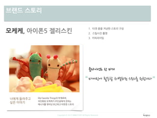 차별성브랜드 스토리
Copyright ⓒ 2013 WINGTORY All Rights Reserved
모케케, 아이폰5 젤리스킨
너에게 들려주고
싶은 이야기
My Favorite Things의 부제로써,
의인화된 모케케가 주인공에게 전하는
메시지를 엮어낸 포근하고 따뜻한 스토리
 