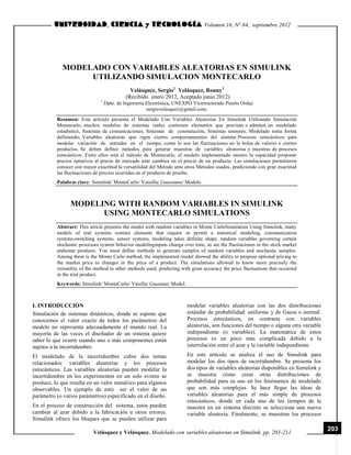 Volumen 16, N° 64, septiembre 2012

MODELADO CON VARIABLES ALEATORIAS EN SIMULINK
UTILIZANDO SIMULACION MONTECARLO
Velásquez, Sergio1 Velásquez, Ronny1
(Recibido enero 2012, Aceptado junio 2012)
1

Dpto. de Ingeniería Electrónica, UNEXPO Vicerrectorado Puerto Ordaz
sergiovelasquez@gmail.com;

Resumen: Este artículo presenta el Modelado Con Variables Aleatorias En Simulink Utilizando Simulación
Montecarlo, muchos modelos de sistemas reales contienen elementos que precisan o admiten un modelado
estadístico, Sistemas de comunicaciones, Sistemas de conmutación, Sistemas sensores, Modelado toma forma
definiendo, Variables aleatorias que rigen ciertos comportamientos del sistema Procesos estocásticos para
modelar variación de entradas en el tiempo, como lo son las fluctuaciones en la bolsa de valores e ciertos
productos. Se deben definir métodos para generar muestras de variables aleatorias y muestras de procesos
estocásticos. Entre ellos está el método de Montecarlo, el modelo implementado mostro la capacidad proponer
precios optativos al precio de mercado ante cambios en el precio de un producto. Las simulaciones permitieron
conocer con mayor exactitud la versatilidad del Método ante otros Métodos usados, prediciendo con gran exactitud
las fluctuaciones de precios ocurridas en el producto de prueba.
Palabras clave: Simulink/ MonteCarlo/ Vainilla/ Gaussiano/ Modelo.

MODELING WITH RANDOM VARIABLES IN SIMULINK
USING MONTECARLO SIMULATIONS
Abstract: This article presents the model with random variables in Monte CarloSimulation Using Simulink, many
models of real systems contain elements that require or permit a statistical modeling, communication
systems,switching systems, sensor systems, modeling takes definite shape, random variables governing certain
stochastic processes system behavior modelinginputs change over time, as are the fluctiaciones in the stock market
andsome products. You must define methods to generate samples of random variables and stochastic samples.
Among them is the Monte Carlo method, the implemented model showed the ability to propose optional pricing to
the market price to changes in the price of a product. The simulations allowed to know more precisely the
versatility of the method to other methods used, predicting with great accuracy the price fluctuations that occurred
in the trial product.
Keywords: Simulink/ MonteCarlo/ Vanilla/ Gaussian/ Model.

I. INTRODUCCION
Simulación de sistemas dinámicos, donde se supone que
conocemos el valor exacto de todos los parámetros del
modelo no representa adecuadamente el mundo real. La
mayoría de las veces el diseñador de un sistema quiere
saber lo que ocurre cuando uno o más componentes están
sujetos a la incertidumbre.

modelar variables aleatorias con las dos distribuciones
estándar de probabilidad: uniforme y de Gauss o normal.
Procesos estocásticos, en contraste con variables
aleatorias, son funciones del tiempo o alguna otra variable
independiente (o variables). La matemática de estos
procesos es un poco más complicada debido a la
interrelación entre el azar y la variable independiente.

El modelado de la incertidumbre cubre dos temas
relacionados: variables aleatorias y los procesos
estocásticos. Las variables aleatorias pueden modelar la
incertidumbre en los experimentos en un solo evento se
produce, lo que resulta en un valor numérico para algunos
observables. Un ejemplo de esto ser el valor de un
parámetro (o varios parámetros) especificado en el diseño.

En este artículo se analiza el uso de Simulink para
modelar los dos tipos de incertidumbre. Se presenta los
dos tipos de variables aleatorias disponibles en Simulink y
se muestra cómo crear otras distribuciones de
probabilidad para su uso en los fenómenos de modelado
que son más complejas. Se hace llegar las ideas de
variables aleatorias para el más simple de procesos
estocásticos, donde en cada uno de los tiempos de la
muestra en un sistema discreto se selecciona una nueva
variable aleatoria. Finalmente, se muestran los procesos

En el proceso de construcción del sistema, estos pueden
cambiar al azar debido a la fabricación u otros errores.
Simulink ofrece los bloques que se pueden utilizar para

Velásquez y Velásquez. Modelado con variables aleatorias en Simulink. pp. 203-211

203

 