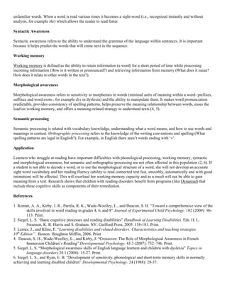 unfamiliar words. When a word is read various times it becomes a sight-word (i.e., recognized instantly and without
analysis, for example the) which allows the reader to read faster.
Syntactic Awareness
Syntactic awareness refers to the ability to understand the grammar of the language within sentences. It is important
because it helps predict the words that will come next in the sequence.
Working memory
Working memory is defined as the ability to retain information (a word) for a short period of time while processing
incoming information (How is it written or pronounced?) and retrieving information from memory (What does it mean?
How does it relate to other words in the text?).
Morphological awareness
Morphological awareness refers to sensitivity to morphemes in words (minimal units of meaning within a word- prefixes,
suffixes and word roots-, for example dys in dyslexia) and the ability to manipulate them. It makes word pronunciation
predictable, provides consistency of spelling patterns, helps preserve the meaning relationship between words, eases the
load on working memory, and offers a meaning-related strategy to understand texts (4, 5).
Semantic processing
Semantic processing is related with vocabulary knowledge, understanding what a word means, and how to use words and
meanings in context. Orthographic processing refers to the knowledge of the writing conventions and spelling (What
spelling patterns are legal in English?). For example, in English there aren‘t words ending with ‗v‘.
Application
Learners who struggle at reading have important difficulties with phonological processing, working memory, syntactic
and morphological awareness, but semantic and orthographic processing are not often affected in this population (2, 6). If
a student is not able to decode a word, or to use the morphological structure of a word, she will not develop an accurate
sight word vocabulary and her reading fluency (ability to read connected text fast, smoothly, automatically and with good
intonation) will be affected. This will overload her working memory capacity and as a result will not be able to gain
meaning from a text. Research shows that children with reading disorders benefit from programs (like Dynaread) that
include these cognitive skills as components of their remediation.
References
1. Roman, A. A., Kirby, J. R., Parrila, R. K., Wade-Woolley, L., and Deacon, S. H. ―Toward a comprehensive view of the
skills involved in word reading in grades 4, 6, and 8‖ Journal of Experimental Child Psychology. 102 (2009): 96113. Print.
2. Siegel, L. S. ―Basic cognitive processes and reading disabilities‖ Handbook of Learning Disabilities. Eds. H. L.
Swanson, K. R. Harris and S. Graham. NY: Guilford Press, 2003. 158-181. Print.
3. Lerner, J., and Kline, F. ―Learning disabilities and related disorders: Characteristics and teaching strategies
10th Edition”. Boston: Houghton Mifflin, 2006. Print
4. Deacon, S. H., Wade-Woolley, L., and Kirby, J. ―Crossover: The Role of Morphological Awareness in French
Immersion Children‘s Reading‖ Developmental Psychology. 43.3 (2007): 732–746. Print.
5. Siegel. L. S. ―Morphological awareness skills of English language learners and children with dyslexia‖ Topics in
language disorders.28.1 (2008): 15-27. Print.
6. Siegel, L. S., and Ryan, E. B. ―Development of sensitivity, phonological and short-term memory skills in normally
achieving and learning disabled children‖ Developmental Psychology. 24 (1988): 28-37.

 